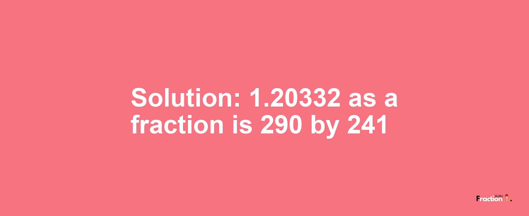 Solution:1.20332 as a fraction is 290/241